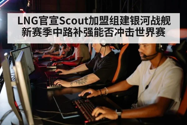 LNG官宣Scout加盟组建银河战舰 新赛季中路补强能否冲击世界赛