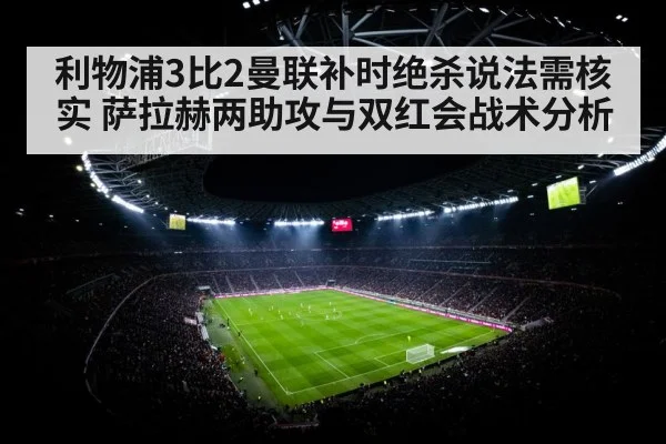 利物浦3比2曼联补时绝杀说法需核实 萨拉赫两助攻与双红会战术分析